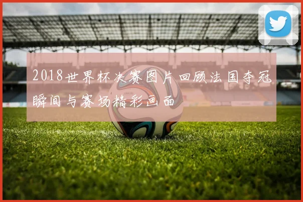 2018世界杯决赛图片回顾法国夺冠瞬间与赛场精彩画面