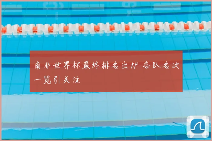 南非世界杯最终排名出炉 各队名次一览引关注