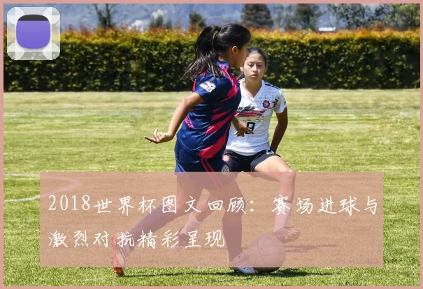 2018世界杯图文回顾:赛场进球与激烈对抗精彩呈现